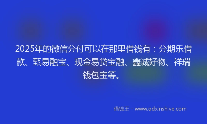 2025年的微信分付可以在那里借钱有：分期乐借款、甄易融宝、现金易贷宝融、鑫诚好物、祥瑞钱包宝等。