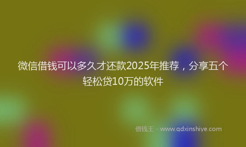 微信借钱可以多久才还款2025年推荐，分享五个轻松贷10万的软件