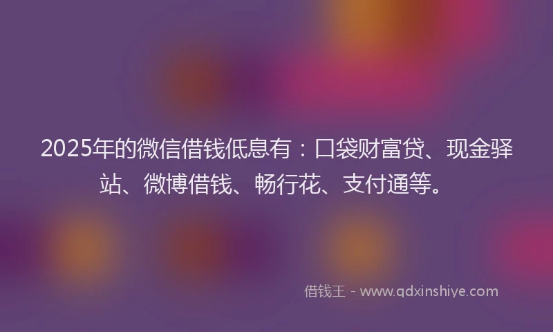 2025年的微信借钱低息有：口袋财富贷、现金驿站、微博借钱、畅行花、支付通等。