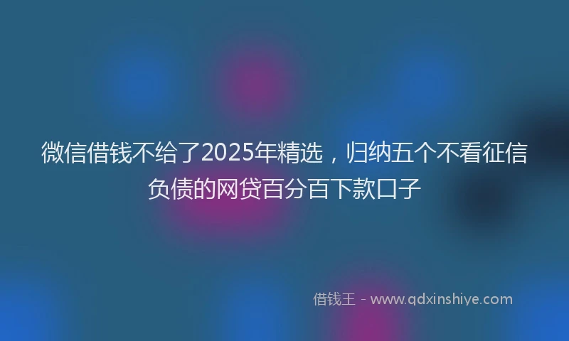 微信借钱不给了2025年精选，归纳五个不看征信负债的网贷百分百下款口子