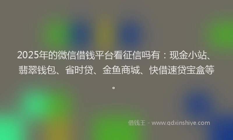 2025年的微信借钱平台看征信吗有：现金小站、翡翠钱包、省时贷、金鱼商城、快借速贷宝盒等。