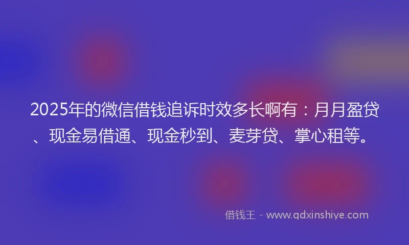 2025年的微信借钱追诉时效多长啊有：月月盈贷、现金易借通、现金秒到、麦芽贷、掌心租等。