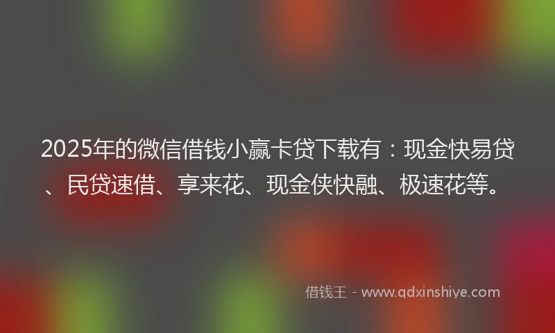 2025年的微信借钱小赢卡贷下载有：现金快易贷、民贷速借、享来花、现金侠快融、极速花等。