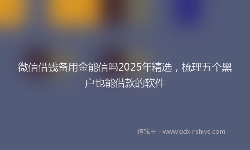 微信借钱备用金能信吗2025年精选，梳理五个黑户也能借款的软件
