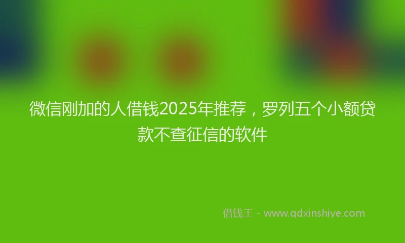 微信刚加的人借钱2025年推荐，罗列五个小额贷款不查征信的软件