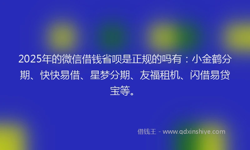 2025年的微信借钱省呗是正规的吗有：小金鹤分期、快快易借、星梦分期、友福租机、闪借易贷宝等。