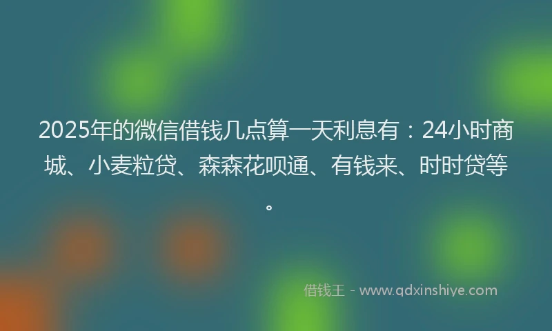 2025年的微信借钱几点算一天利息有：24小时商城、小麦粒贷、森森花呗通、有钱来、时时贷等。