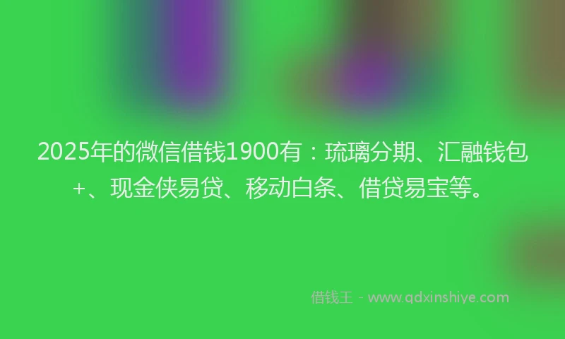 2025年的微信借钱1900有：琉璃分期、汇融钱包+、现金侠易贷、移动白条、借贷易宝等。