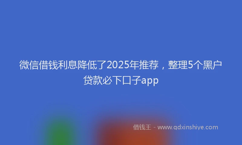 微信借钱利息降低了2025年推荐，整理5个黑户贷款必下口子app