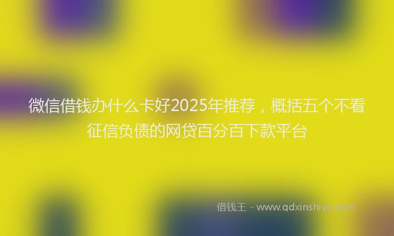 微信借钱办什么卡好2025年推荐，概括五个不看征信负债的网贷百分百下款平台