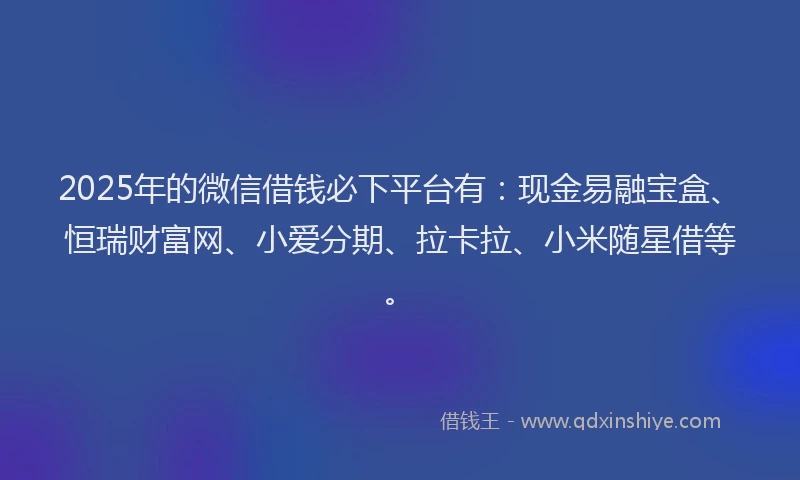 2025年的微信借钱必下平台有：现金易融宝盒、恒瑞财富网、小爱分期、拉卡拉、小米随星借等。