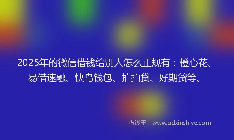 2025年的微信借钱给别人怎么正规有：橙心花、易借速融、快鸟钱包、拍拍贷、好期贷等。