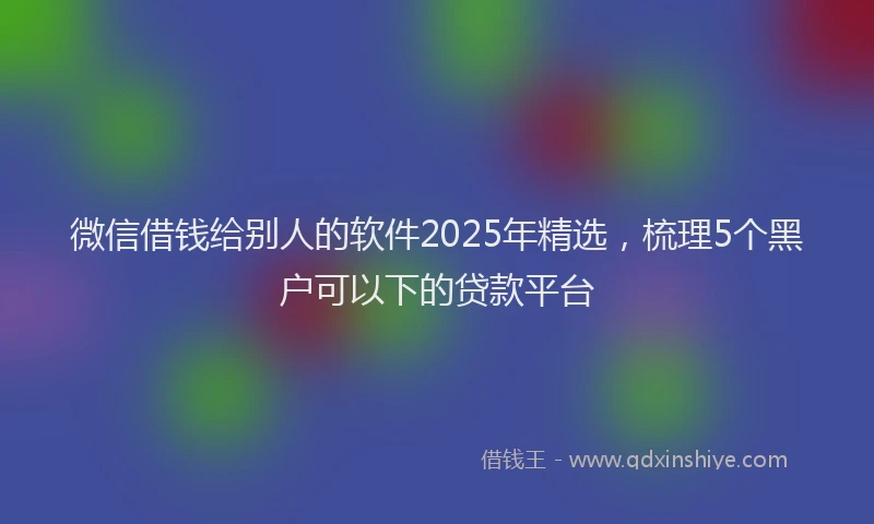 微信借钱给别人的软件2025年精选，梳理5个黑户可以下的贷款平台