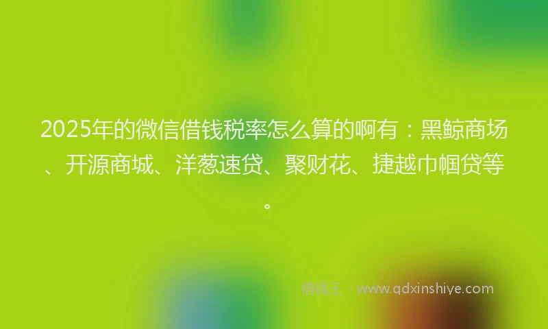 2025年的微信借钱税率怎么算的啊有：黑鲸商场、开源商城、洋葱速贷、聚财花、捷越巾帼贷等。
