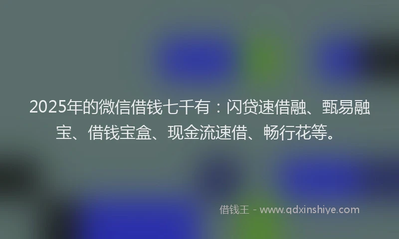 2025年的微信借钱七千有：闪贷速借融、甄易融宝、借钱宝盒、现金流速借、畅行花等。