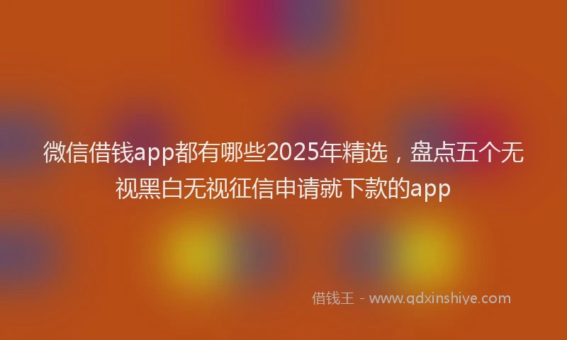微信借钱app都有哪些2025年精选，盘点五个无视黑白无视征信申请就下款的app