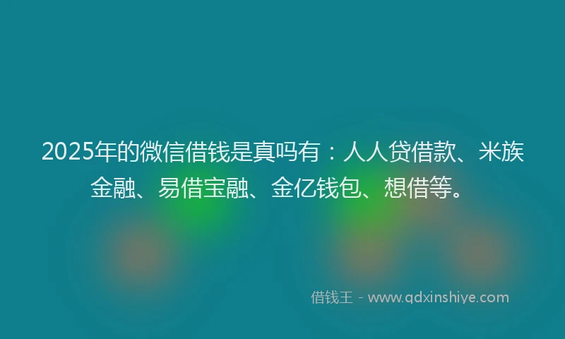 2025年的微信借钱是真吗有：人人贷借款、米族金融、易借宝融、金亿钱包、想借等。