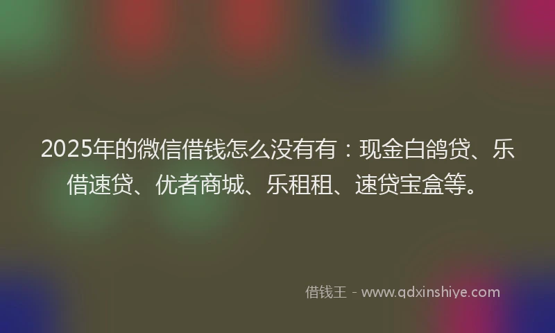 2025年的微信借钱怎么没有有：现金白鸽贷、乐借速贷、优者商城、乐租租、速贷宝盒等。