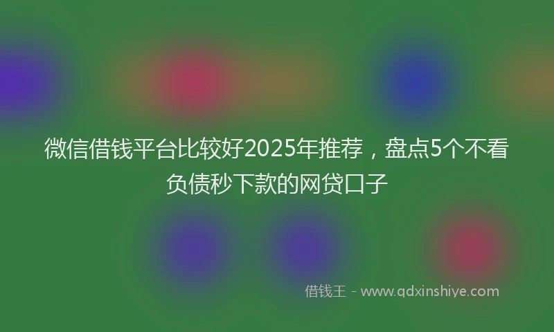 微信借钱平台比较好2025年推荐，盘点5个不看负债秒下款的网贷口子