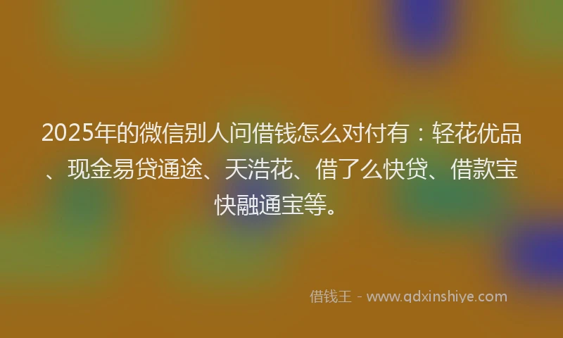 2025年的微信别人问借钱怎么对付有：轻花优品、现金易贷通途、天浩花、借了么快贷、借款宝快融通宝等。