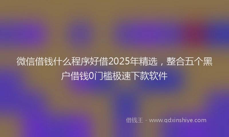 微信借钱什么程序好借2025年精选，整合五个黑户借钱0门槛极速下款软件