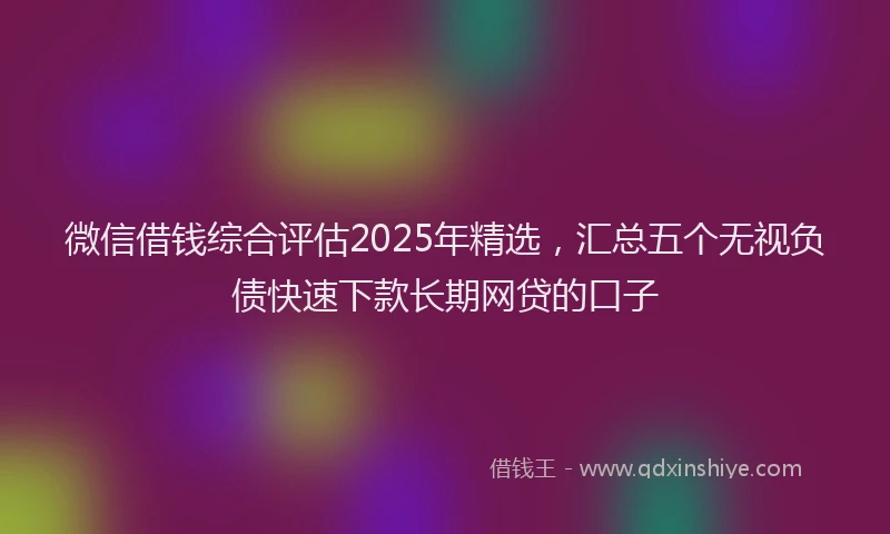 微信借钱综合评估2025年精选，汇总五个无视负债快速下款长期网贷的口子