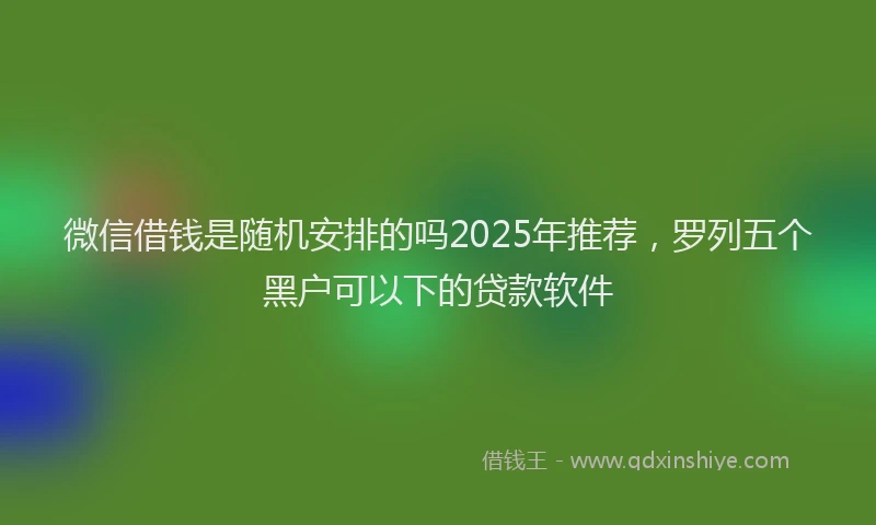 微信借钱是随机安排的吗2025年推荐，罗列五个黑户可以下的贷款软件