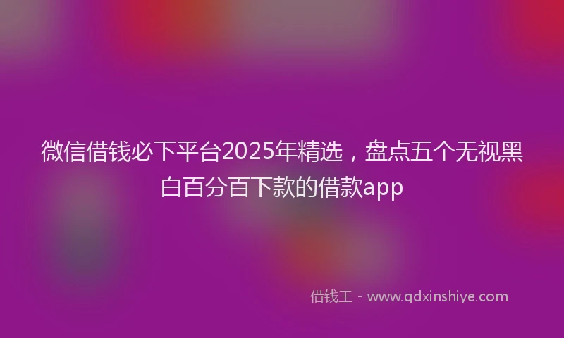 微信借钱必下平台2025年精选，盘点五个无视黑白百分百下款的借款app
