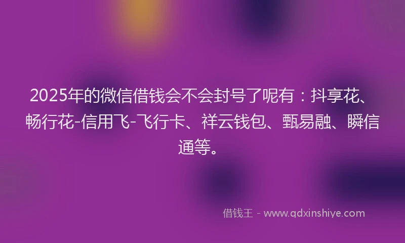 2025年的微信借钱会不会封号了呢有：抖享花、畅行花-信用飞-飞行卡、祥云钱包、甄易融、瞬信通等。