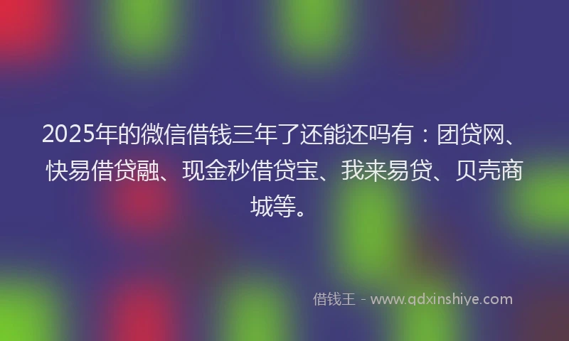 2025年的微信借钱三年了还能还吗有：团贷网、快易借贷融、现金秒借贷宝、我来易贷、贝壳商城等。
