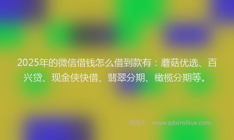 2025年的微信借钱怎么借到款有：蘑菇优选、百兴贷、现金侠快借、翡翠分期、橄榄分期等。