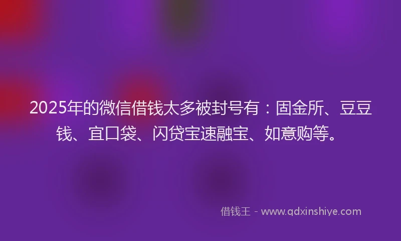 2025年的微信借钱太多被封号有：固金所、豆豆钱、宜口袋、闪贷宝速融宝、如意购等。