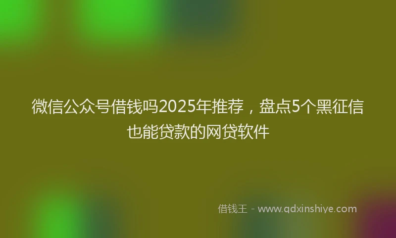 微信公众号借钱吗2025年推荐，盘点5个黑征信也能贷款的网贷软件