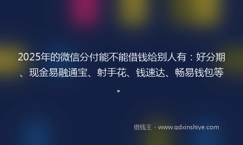 2025年的微信分付能不能借钱给别人有：好分期、现金易融通宝、射手花、钱速达、畅易钱包等。