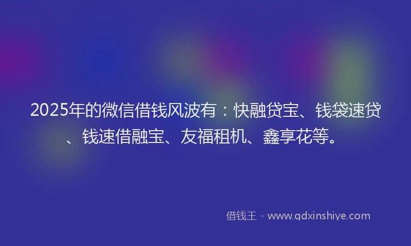 2025年的微信借钱风波有：快融贷宝、钱袋速贷、钱速借融宝、友福租机、鑫享花等。