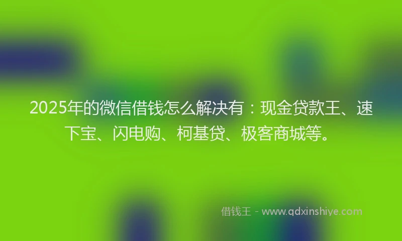 2025年的微信借钱怎么解决有：现金贷款王、速下宝、闪电购、柯基贷、极客商城等。