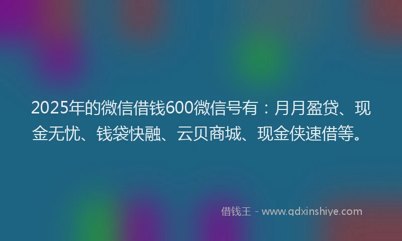 2025年的微信借钱600微信号有：月月盈贷、现金无忧、钱袋快融、云贝商城、现金侠速借等。