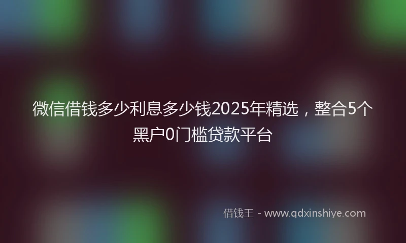 微信借钱多少利息多少钱2025年精选，整合5个黑户0门槛贷款平台