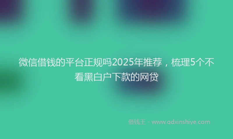 微信借钱的平台正规吗2025年推荐，梳理5个不看黑白户下款的网贷