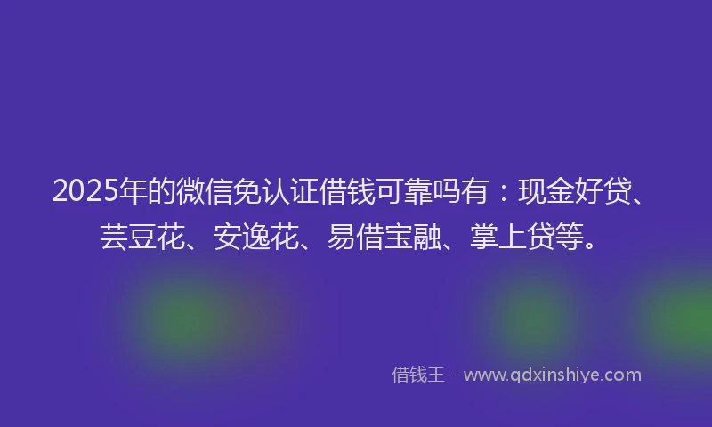 2025年的微信免认证借钱可靠吗有：现金好贷、芸豆花、安逸花、易借宝融、掌上贷等。