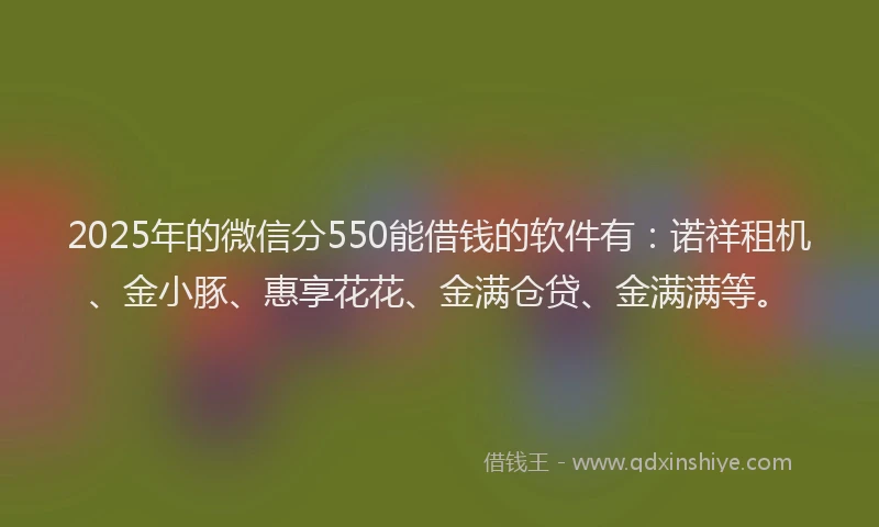 2025年的微信分550能借钱的软件有：诺祥租机、金小豚、惠享花花、金满仓贷、金满满等。