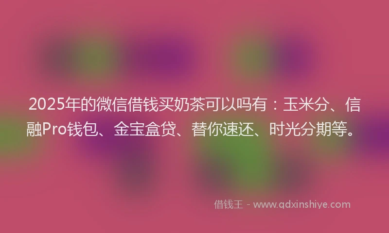 2025年的微信借钱买奶茶可以吗有：玉米分、信融Pro钱包、金宝盒贷、替你速还、时光分期等。