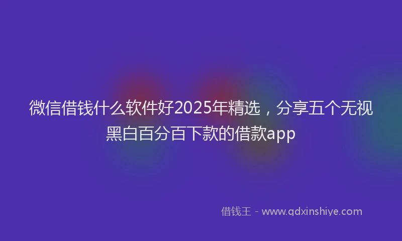 微信借钱什么软件好2025年精选，分享五个无视黑白百分百下款的借款app