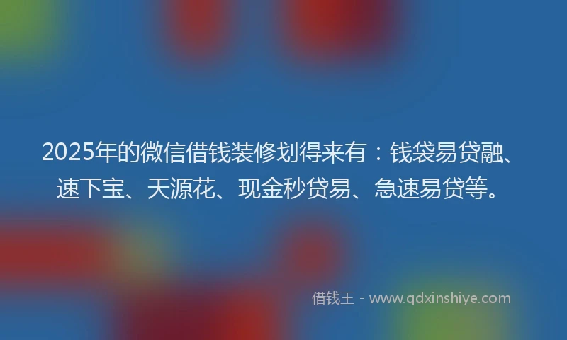 2025年的微信借钱装修划得来有：钱袋易贷融、速下宝、天源花、现金秒贷易、急速易贷等。