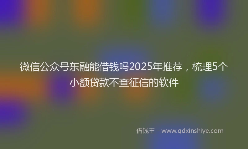 微信公众号东融能借钱吗2025年推荐，梳理5个小额贷款不查征信的软件