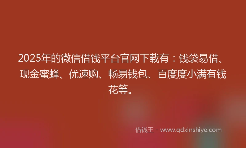 2025年的微信借钱平台官网下载有：钱袋易借、现金蜜蜂、优速购、畅易钱包、百度度小满有钱花等。