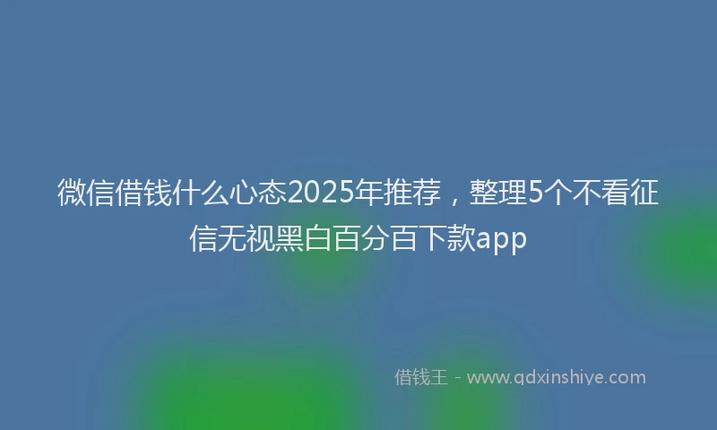 微信借钱什么心态2025年推荐，整理5个不看征信无视黑白百分百下款app