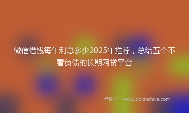 微信借钱每年利息多少2025年推荐，总结五个不看负债的长期网贷平台
