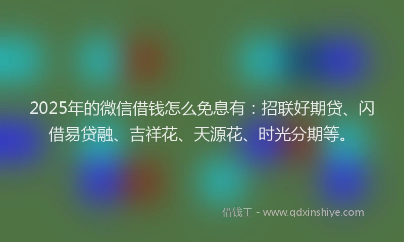 2025年的微信借钱怎么免息有：招联好期贷、闪借易贷融、吉祥花、天源花、时光分期等。