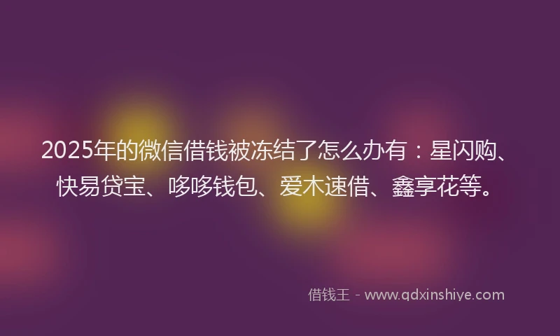 2025年的微信借钱被冻结了怎么办有：星闪购、快易贷宝、哆哆钱包、爱木速借、鑫享花等。